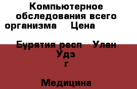 Компьютерное обследования всего организма  › Цена ­ 1 500 - Бурятия респ., Улан-Удэ г. Медицина, красота и здоровье » Медицинские услуги   . Бурятия респ.